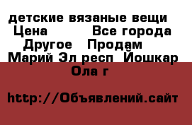 детские вязаные вещи › Цена ­ 500 - Все города Другое » Продам   . Марий Эл респ.,Йошкар-Ола г.